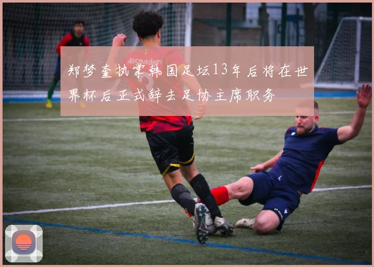 郑梦奎执掌韩国足坛13年后将在世界杯后正式辞去足协主席职务