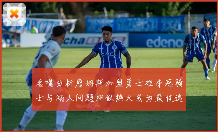 名嘴分析詹姆斯加盟勇士难夺冠骑士与湖人问题相似热火或为最佳选择