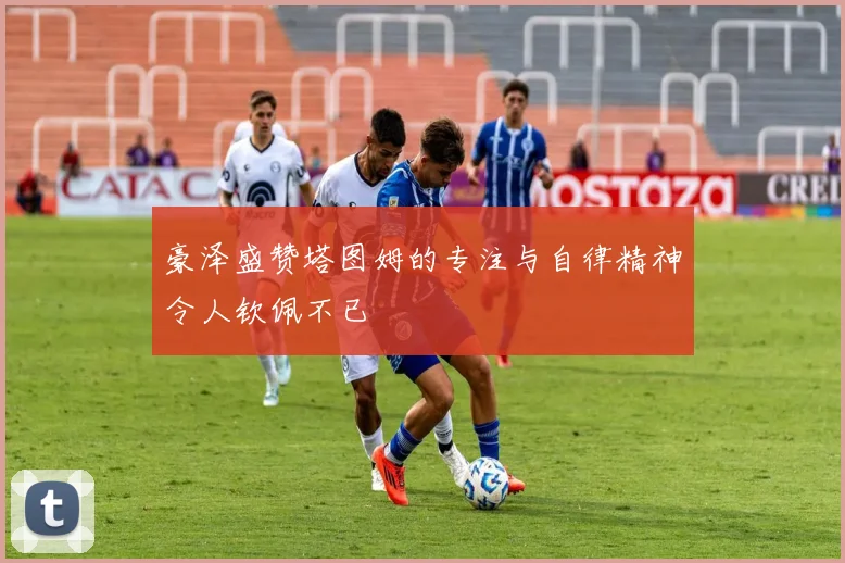 豪泽盛赞塔图姆的专注与自律精神令人钦佩不已