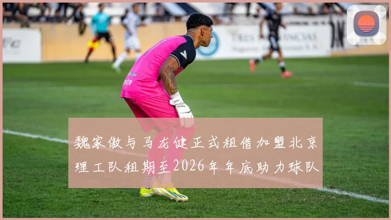 魏家傲与马龙健正式租借加盟北京理工队租期至2026年年底助力球队发展