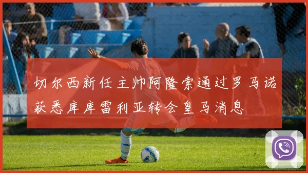 切尔西新任主帅阿隆索通过罗马诺获悉库库雷利亚转会皇马消息
