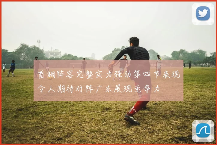 首钢阵容完整实力强劲第四节表现令人期待对阵广东展现竞争力