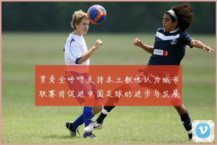 贾秀全呼吁支持本土教练认为城市联赛将促进中国足球的进步与发展