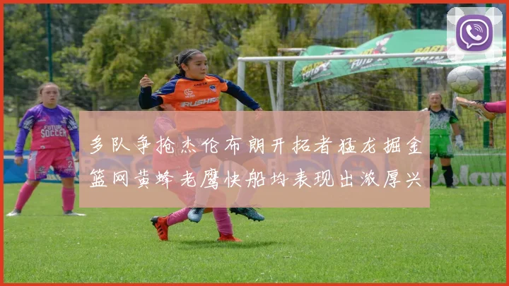 多队争抢杰伦布朗开拓者猛龙掘金篮网黄蜂老鹰快船均表现出浓厚兴趣