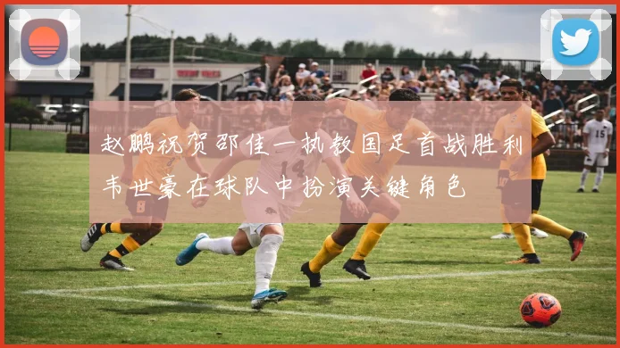 赵鹏祝贺邵佳一执教国足首战胜利韦世豪在球队中扮演关键角色