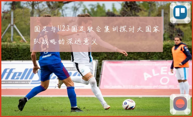 国足与U23国足联合集训探讨大国家队战略的深远意义