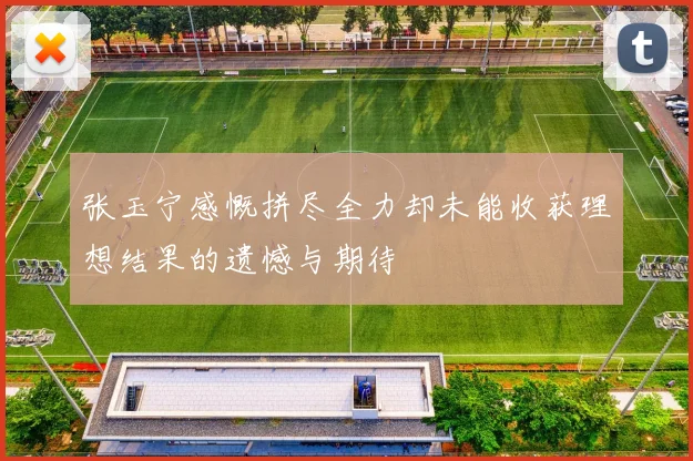 张玉宁感慨拼尽全力却未能收获理想结果的遗憾与期待