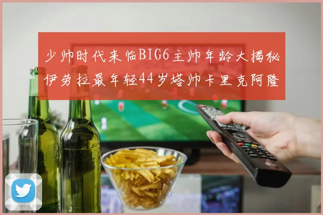 少帅时代来临BIG6主帅年龄大揭秘伊劳拉最年轻44岁塔帅卡里克阿隆索齐聚