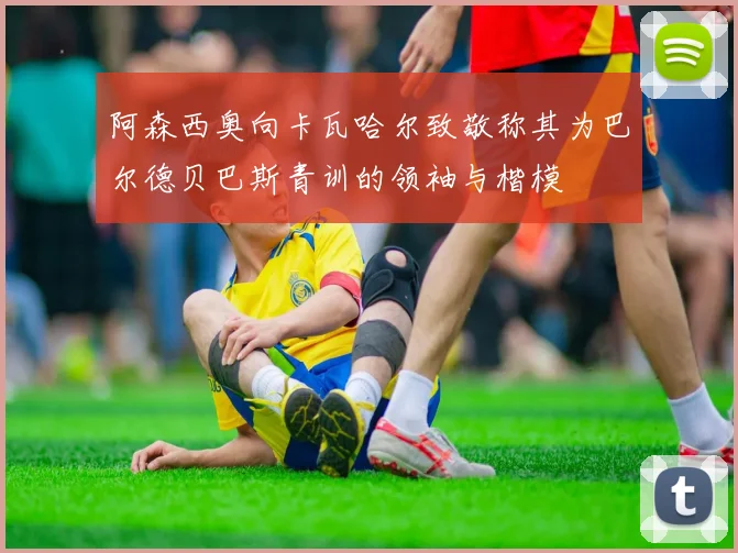 阿森西奥向卡瓦哈尔致敬称其为巴尔德贝巴斯青训的领袖与楷模
