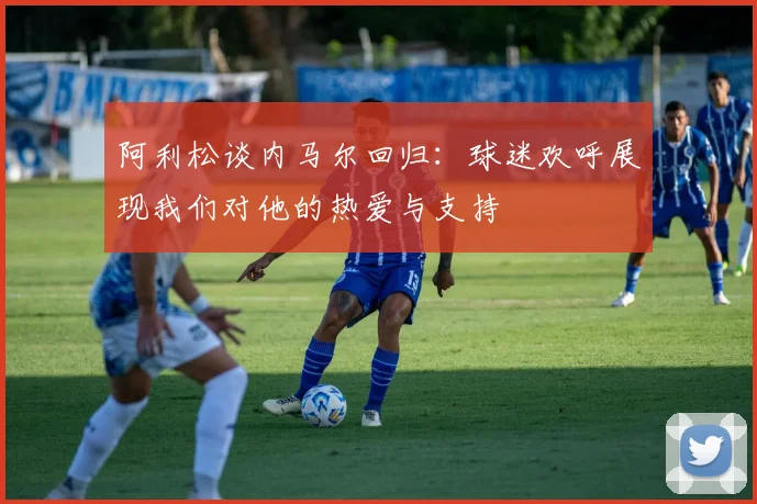 阿利松谈内马尔回归：球迷欢呼展现我们对他的热爱与支持