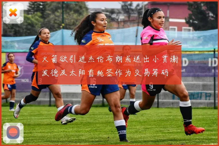火箭欲引进杰伦布朗或送出小贾谢泼德及太阳首轮签作为交易筹码