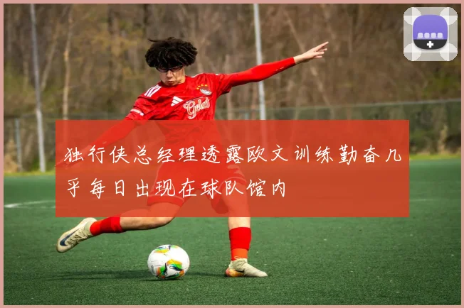 独行侠总经理透露欧文训练勤奋几乎每日出现在球队馆内