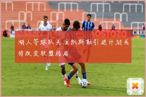 湖人等球队关注凯斯勒引进计划或将改变联盟格局