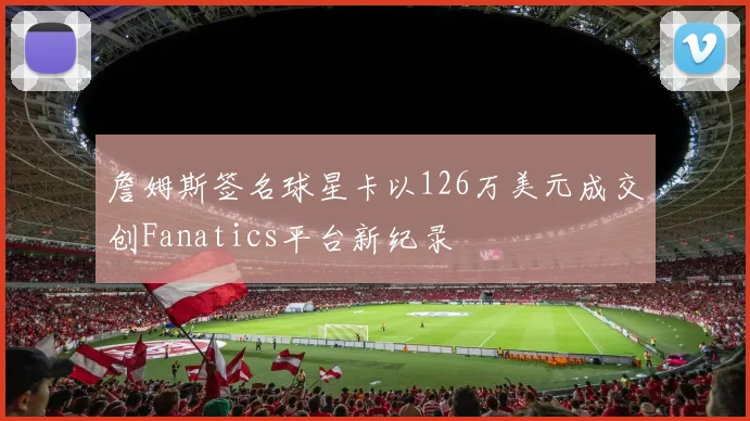 詹姆斯签名球星卡以126万美元成交创Fanatics平台新纪录