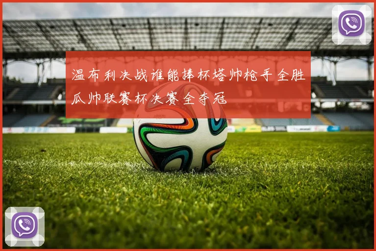 温布利决战谁能捧杯塔帅枪手全胜瓜帅联赛杯决赛全夺冠