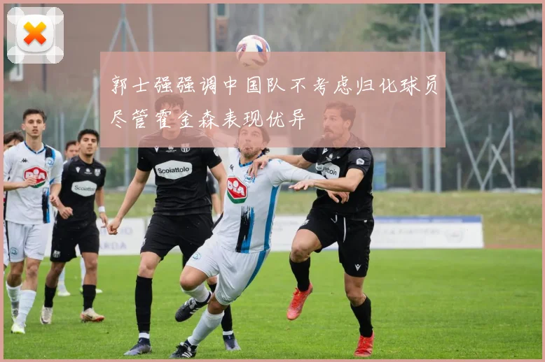 郭士强强调中国队不考虑归化球员尽管霍金森表现优异