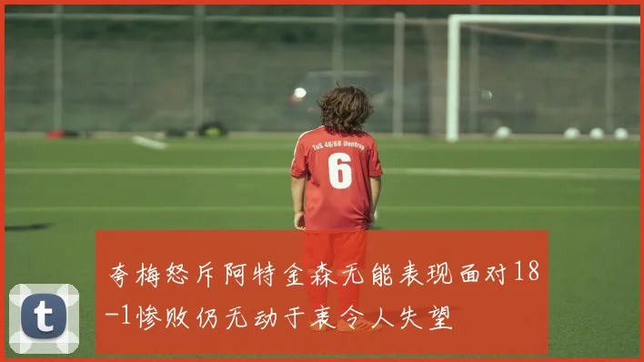 夸梅怒斥阿特金森无能表现面对18-1惨败仍无动于衷令人失望