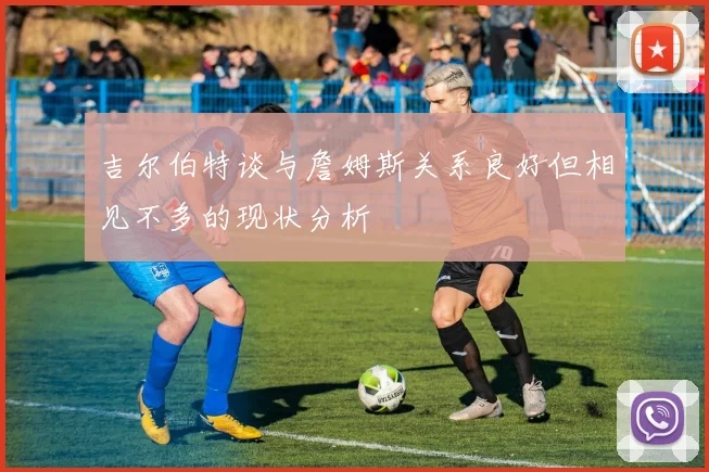 吉尔伯特谈与詹姆斯关系良好但相见不多的现状分析